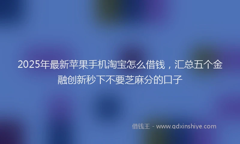 2025年最新苹果手机淘宝怎么借钱，汇总五个金融创新秒下不要芝麻分的口子