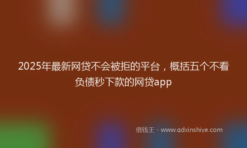 2025年最新网贷不会被拒的平台，概括五个不看负债秒下款的网贷app