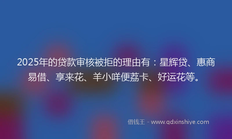2025年的贷款审核被拒的理由有:星辉贷、惠商易借、享来花、羊小咩便荔卡、好运花等。
