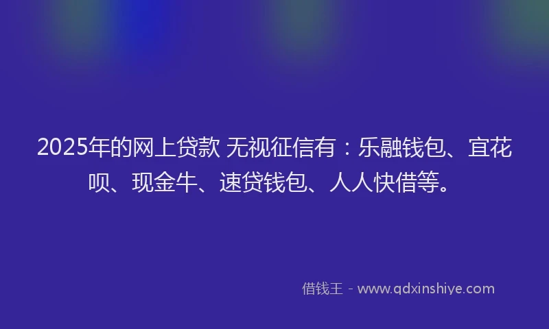 2025年的网上贷款 无视征信有：乐融钱包、宜花呗、现金牛、速贷钱包、人人快借等。