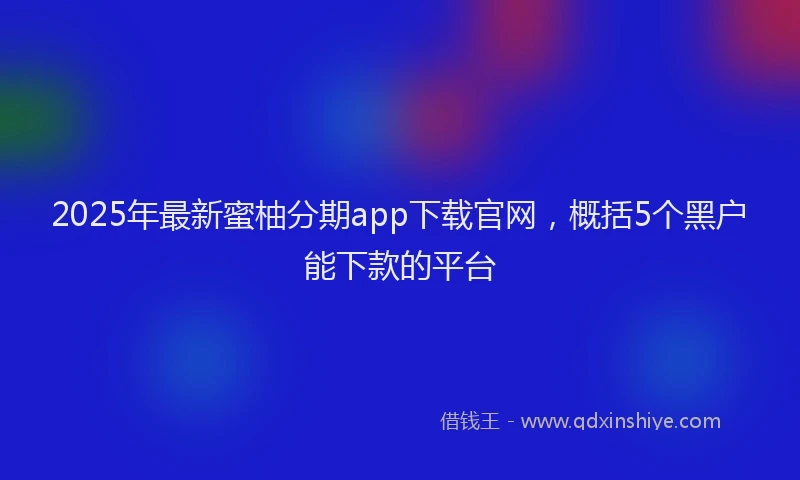 2025年最新蜜柚分期app下载官网，概括5个黑户能下款的平台