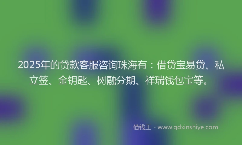 2025年的贷款客服咨询珠海有：借贷宝易贷、私立签、金钥匙、树融分期、祥瑞钱包宝等。