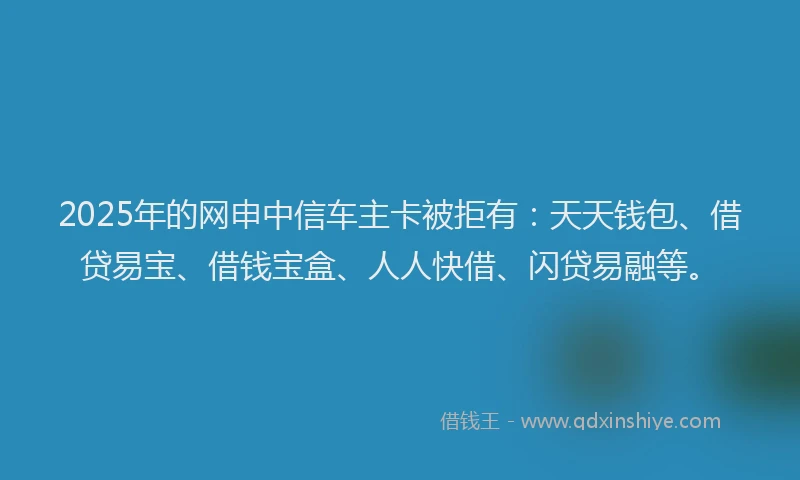 2025年的网申中信车主卡被拒有：天天钱包、借贷易宝、借钱宝盒、人人快借、闪贷易融等。