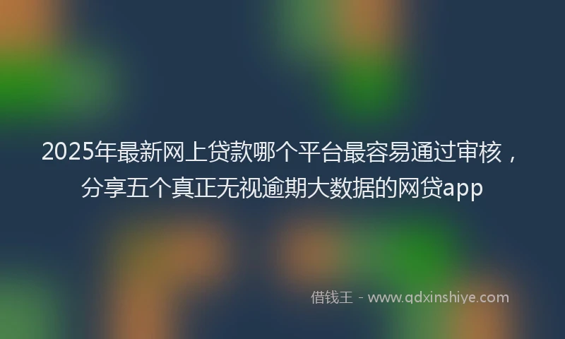 2025年最新网上贷款哪个平台最容易通过审核，分享五个真正无视逾期大数据的网贷app