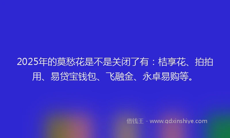 2025年的莫愁花是不是关闭了有：桔享花、拍拍用、易贷宝钱包、飞融金、永卓易购等。