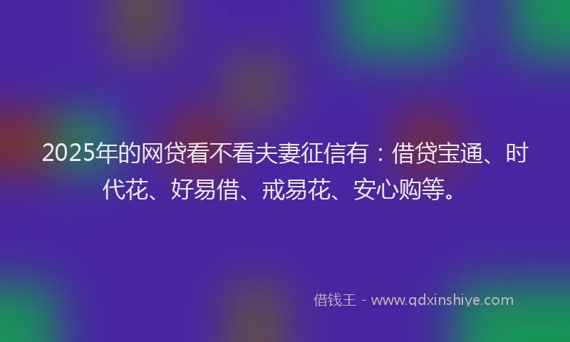 2025年的网贷看不看夫妻征信有：借贷宝通、时代花、好易借、戒易花、安心购等。