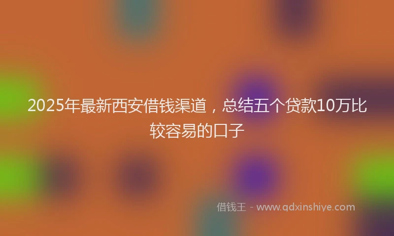 2025年最新西安借钱渠道，总结五个贷款10万比较容易的口子