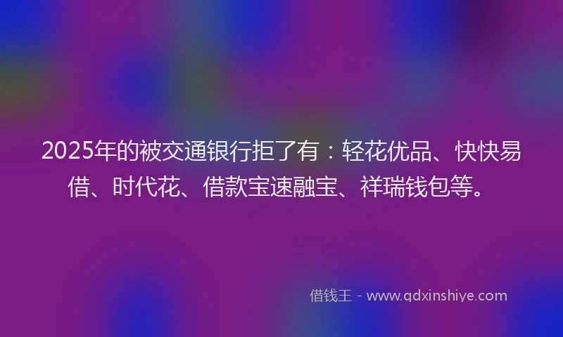 2025年的被交通银行拒了有：轻花优品、快快易借、时代花、借款宝速融宝、祥瑞钱包等。