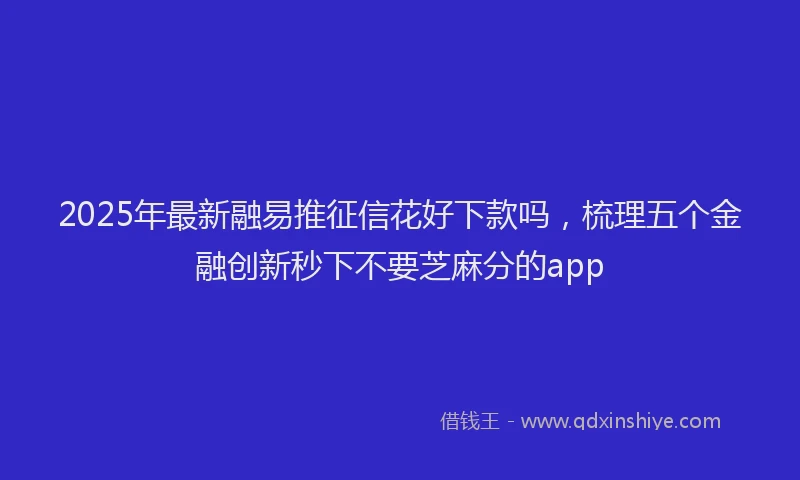 2025年最新融易推征信花好下款吗，梳理五个金融创新秒下不要芝麻分的app