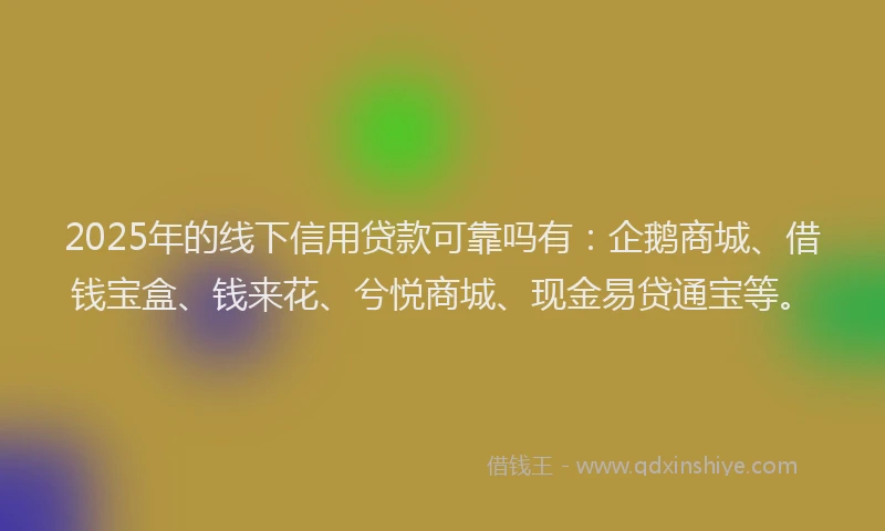 2025年的线下信用贷款可靠吗有：企鹅商城、借钱宝盒、钱来花、兮悦商城、现金易贷通宝等。