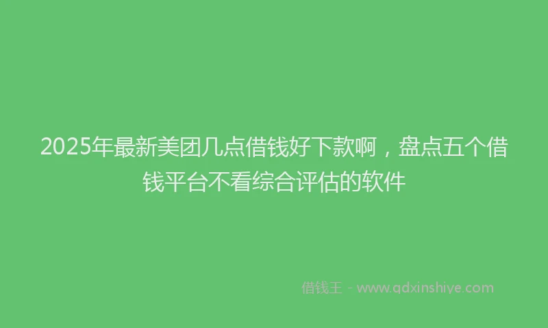 2025年最新美团几点借钱好下款啊，盘点五个借钱平台不看综合评估的软件