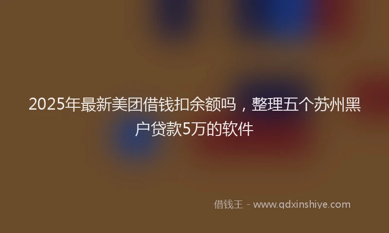 2025年最新美团借钱扣余额吗，整理五个苏州黑户贷款5万的软件
