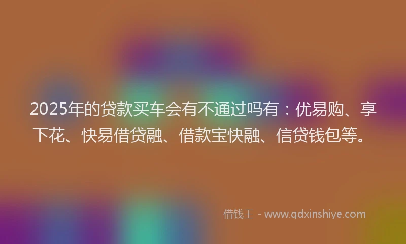 2025年的贷款买车会有不通过吗有：优易购、享下花、快易借贷融、借款宝快融、信贷钱包等。