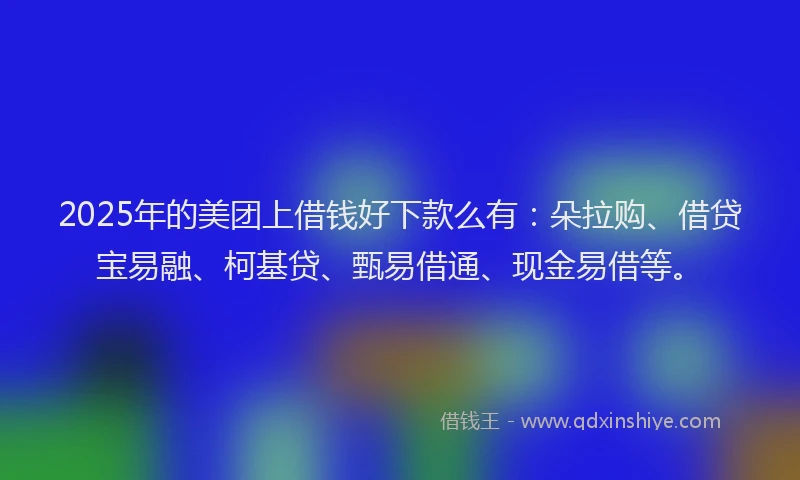 2025年的美团上借钱好下款么有：朵拉购、借贷宝易融、柯基贷、甄易借通、现金易借等。