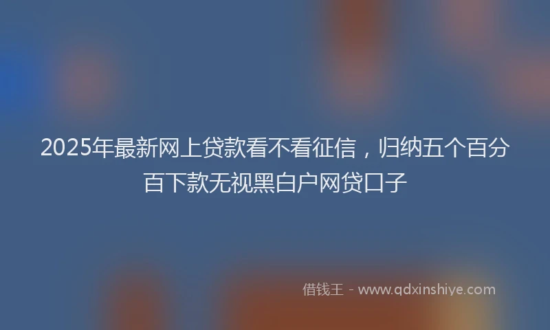 2025年最新网上贷款看不看征信，归纳五个百分百下款无视黑白户网贷口子