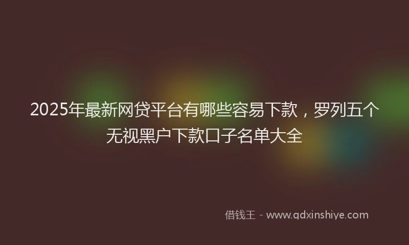 2025年最新网贷平台有哪些容易下款，罗列五个无视黑户下款口子名单大全