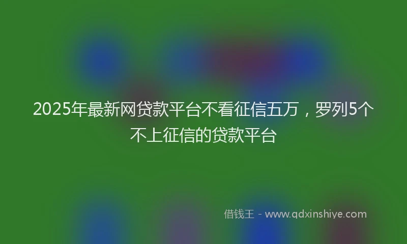 2025年最新网贷款平台不看征信五万，罗列5个不上征信的贷款平台