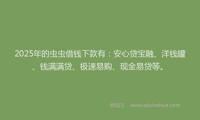 2025年的虫虫借钱下款有：安心贷宝融、洋钱罐、钱满满贷、极速易购、现金易贷等。