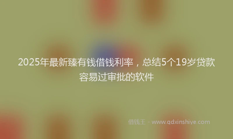 2025年最新臻有钱借钱利率，总结5个19岁贷款容易过审批的软件