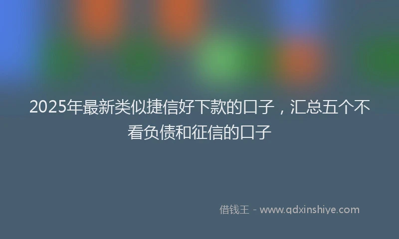 2025年最新类似捷信好下款的口子，汇总五个不看负债和征信的口子