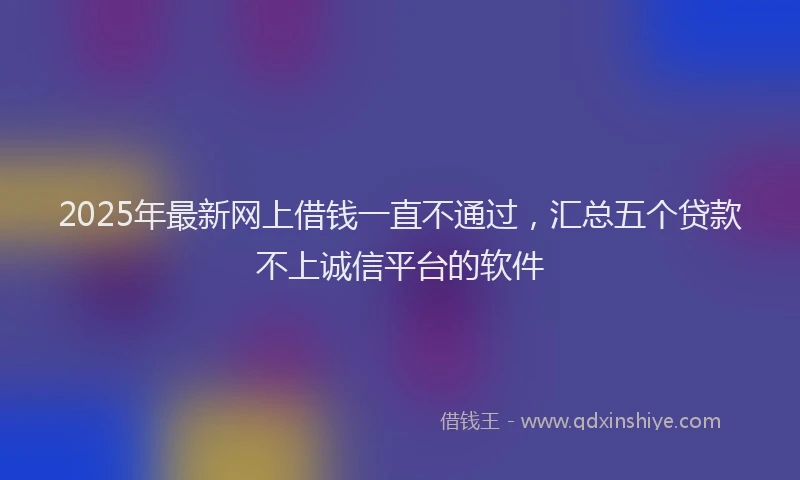 2025年最新网上借钱一直不通过，汇总五个贷款不上诚信平台的软件