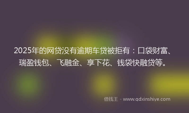 2025年的网贷没有逾期车贷被拒有：口袋财富、瑞盈钱包、飞融金、享下花、钱袋快融贷等。