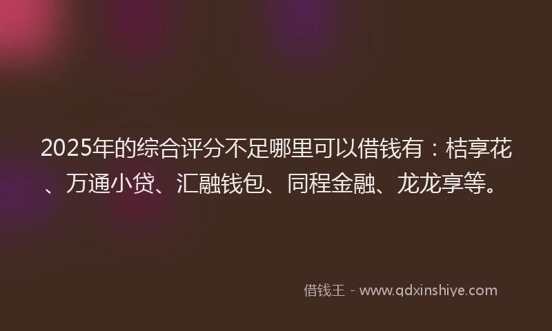 2025年的综合评分不足哪里可以借钱有：桔享花、万通小贷、汇融钱包、同程金融、龙龙享等。