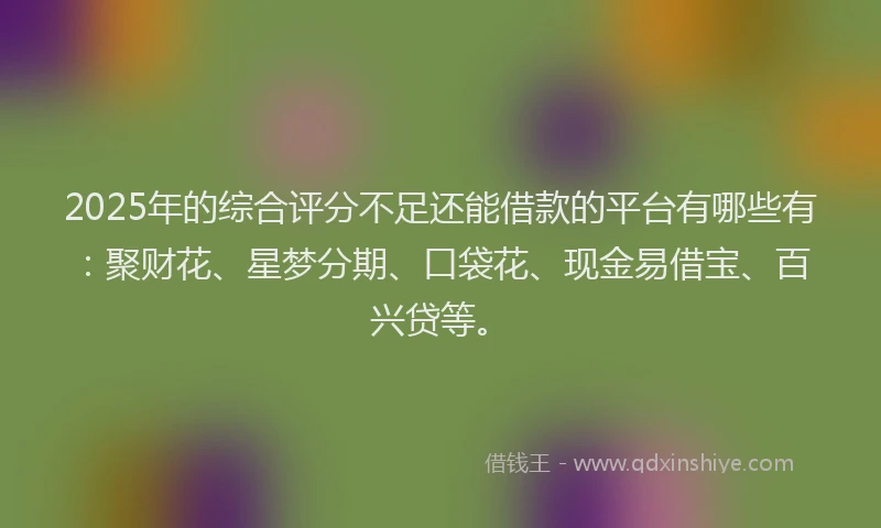 2025年的综合评分不足还能借款的平台有哪些有：聚财花、星梦分期、口袋花、现金易借宝、百兴贷等。