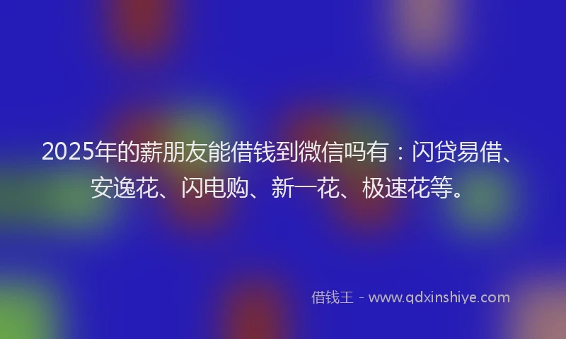 2025年的薪朋友能借钱到微信吗有：闪贷易借、安逸花、闪电购、新一花、极速花等。