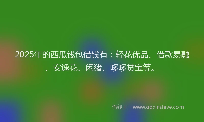 2025年的西瓜钱包借钱有：轻花优品、借款易融、安逸花、闲猪、哆哆贷宝等。