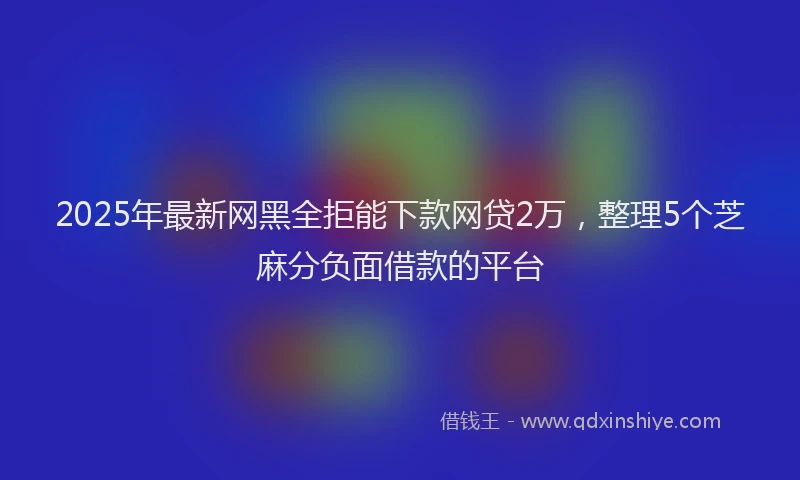 2025年最新网黑全拒能下款网贷2万，整理5个芝麻分负面借款的平台