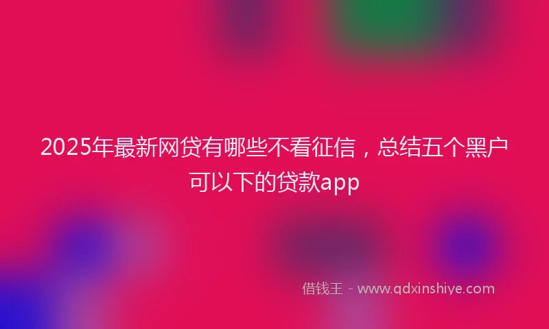 2025年最新网贷有哪些不看征信，总结五个黑户可以下的贷款app