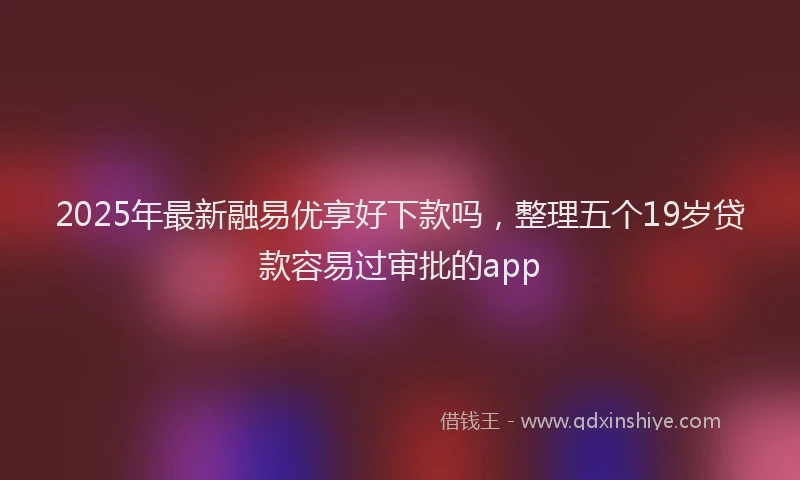 2025年最新融易优享好下款吗，整理五个19岁贷款容易过审批的app