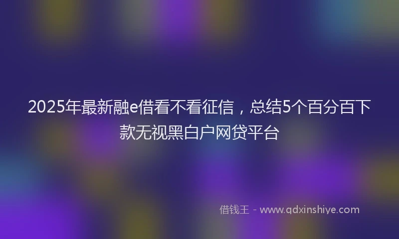 2025年最新融e借看不看征信,总结5个百分百下款无视黑白户网贷平台