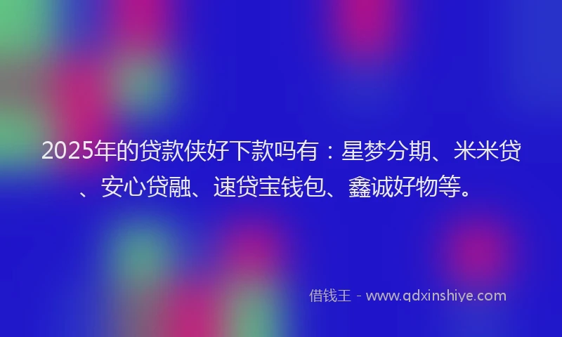 2025年的贷款侠好下款吗有：星梦分期、米米贷、安心贷融、速贷宝钱包、鑫诚好物等。
