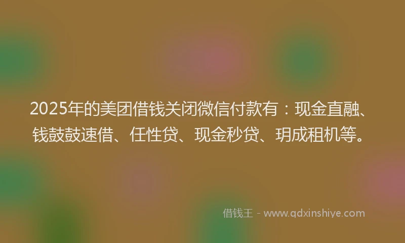 2025年的美团借钱关闭微信付款有：现金直融、钱鼓鼓速借、任性贷、现金秒贷、玥成租机等。