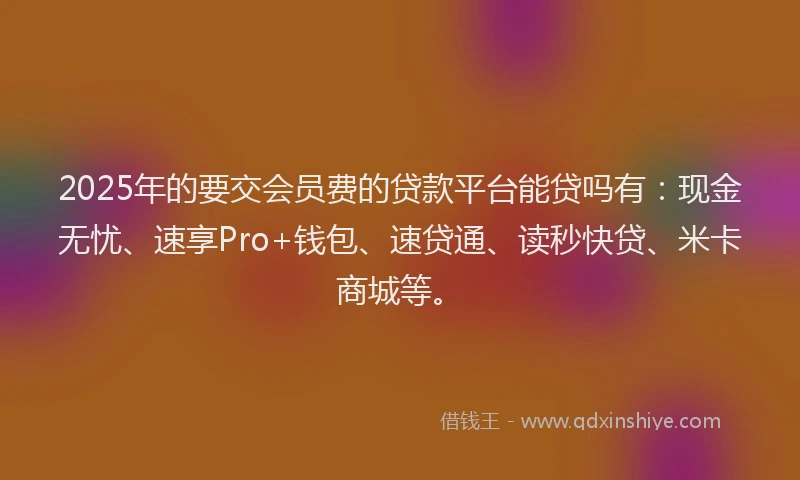 2025年的要交会员费的贷款平台能贷吗有：现金无忧、速享Pro+钱包、速贷通、读秒快贷、米卡商城等。
