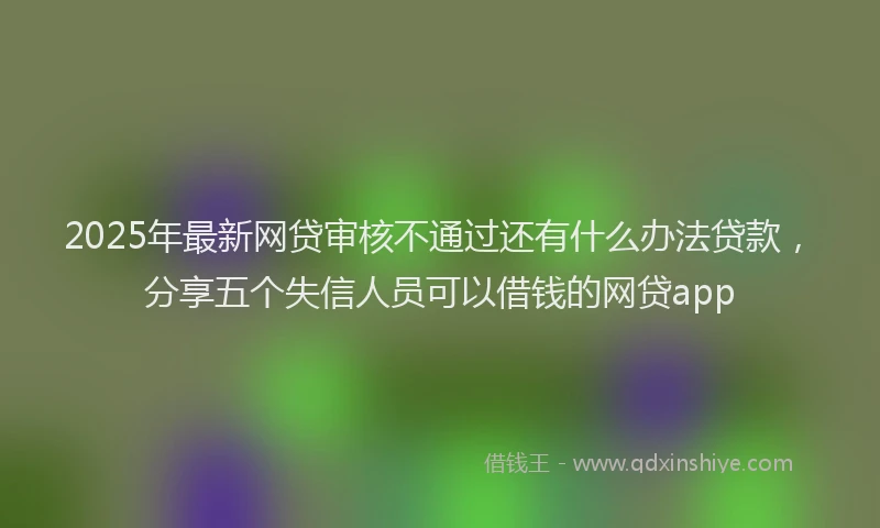 2025年最新网贷审核不通过还有什么办法贷款，分享五个失信人员可以借钱的网贷app