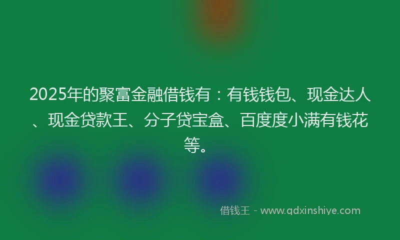 2025年的聚富金融借钱有：有钱钱包、现金达人、现金贷款王、分子贷宝盒、百度度小满有钱花等。
