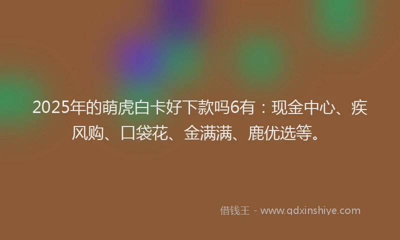 2025年的萌虎白卡好下款吗6有：现金中心、疾风购、口袋花、金满满、鹿优选等。