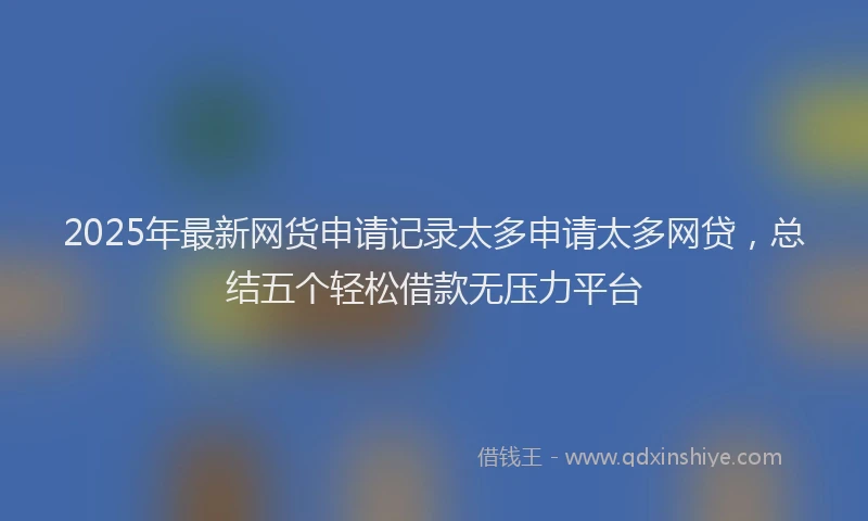 2025年最新网货申请记录太多申请太多网贷，总结五个轻松借款无压力平台