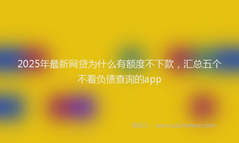2025年最新网贷为什么有额度不下款，汇总五个不看负债查询的app