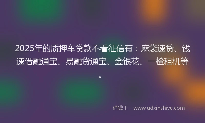2025年的质押车贷款不看征信有：麻袋速贷、钱速借融通宝、易融贷通宝、金银花、一橙租机等。