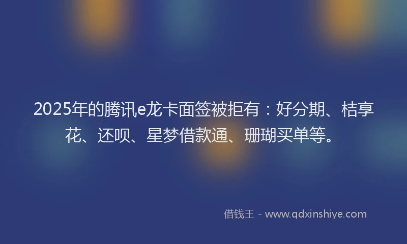 2025年的腾讯e龙卡面签被拒有：好分期、桔享花、还呗、星梦借款通、珊瑚买单等。