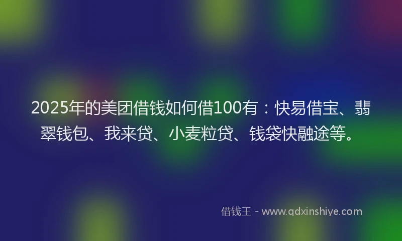 2025年的美团借钱如何借100有：快易借宝、翡翠钱包、我来贷、小麦粒贷、钱袋快融途等。