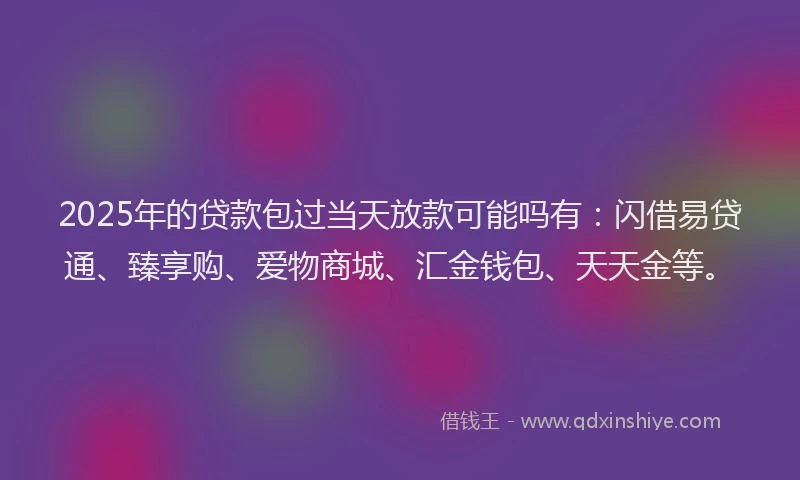 2025年的贷款包过当天放款可能吗有：闪借易贷通、臻享购、爱物商城、汇金钱包、天天金等。