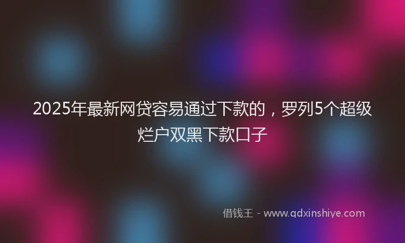 2025年最新网贷容易通过下款的，罗列5个超级烂户双黑下款口子