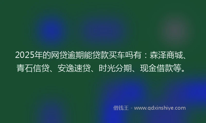 2025年的网贷逾期能贷款买车吗有：森泽商城、青石信贷、安逸速贷、时光分期、现金借款等。