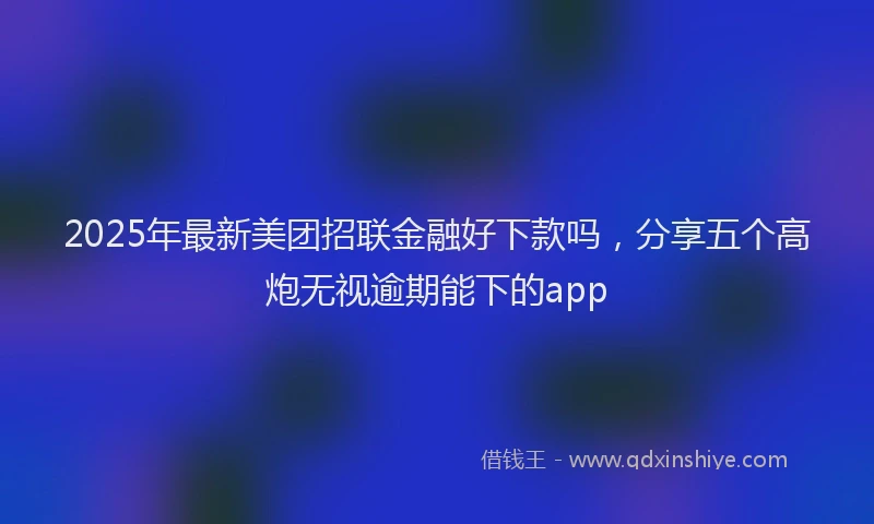 2025年最新美团招联金融好下款吗，分享五个高炮无视逾期能下的app