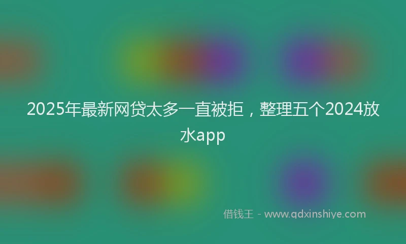2025年最新网贷太多一直被拒,整理五个2024放水app